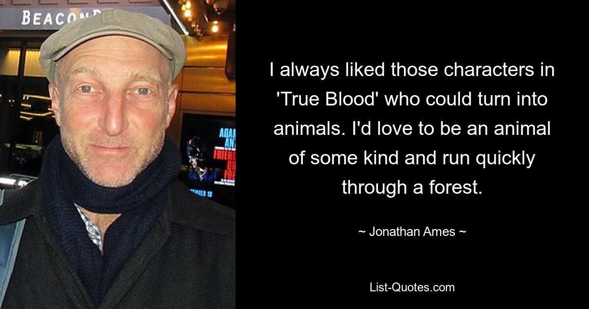 I always liked those characters in 'True Blood' who could turn into animals. I'd love to be an animal of some kind and run quickly through a forest. — © Jonathan Ames