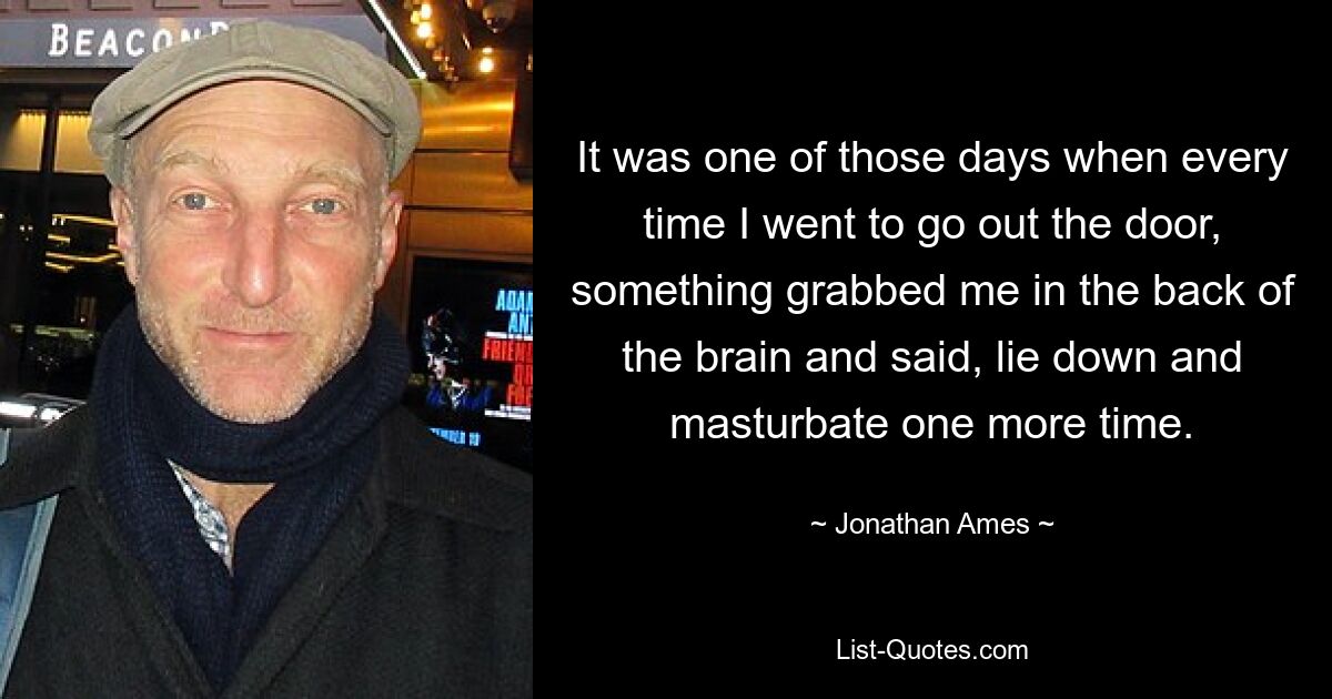 It was one of those days when every time I went to go out the door, something grabbed me in the back of the brain and said, lie down and masturbate one more time. — © Jonathan Ames