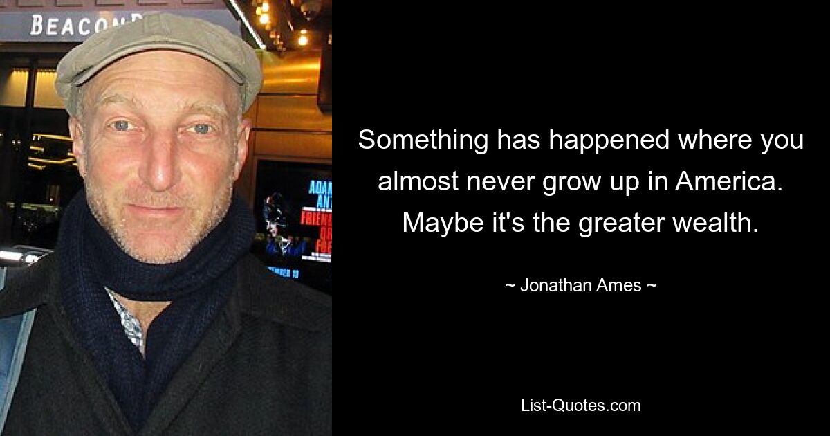 Something has happened where you almost never grow up in America. Maybe it's the greater wealth. — © Jonathan Ames