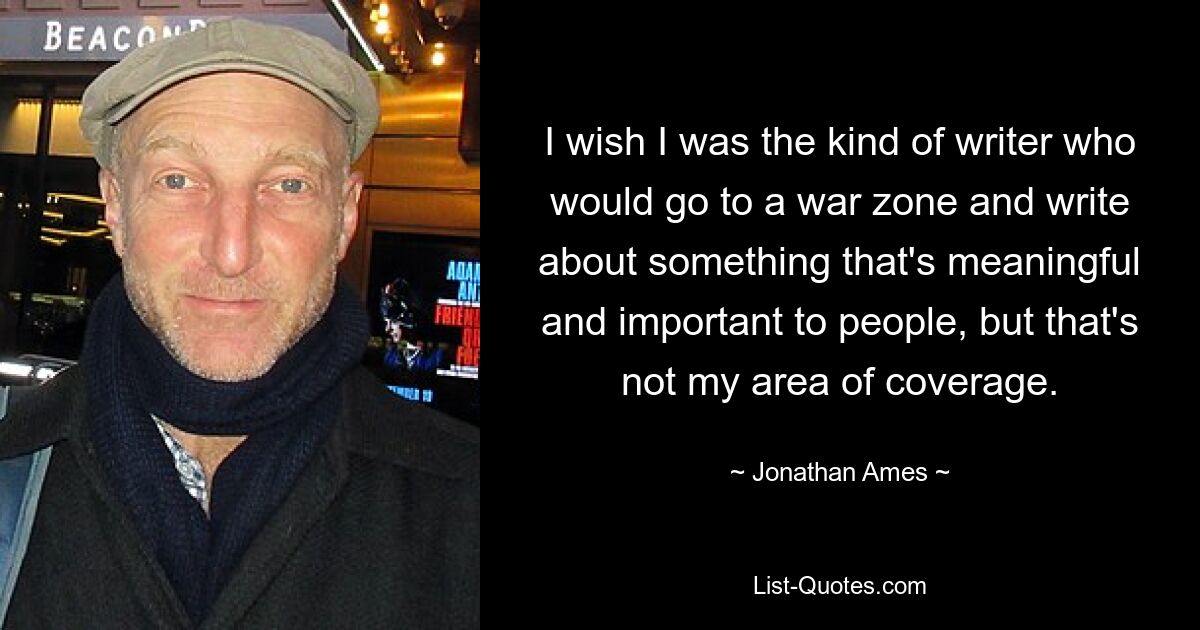 I wish I was the kind of writer who would go to a war zone and write about something that's meaningful and important to people, but that's not my area of coverage. — © Jonathan Ames