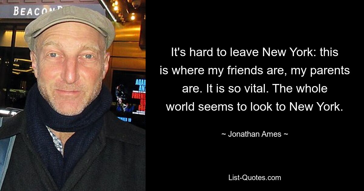 It's hard to leave New York: this is where my friends are, my parents are. It is so vital. The whole world seems to look to New York. — © Jonathan Ames