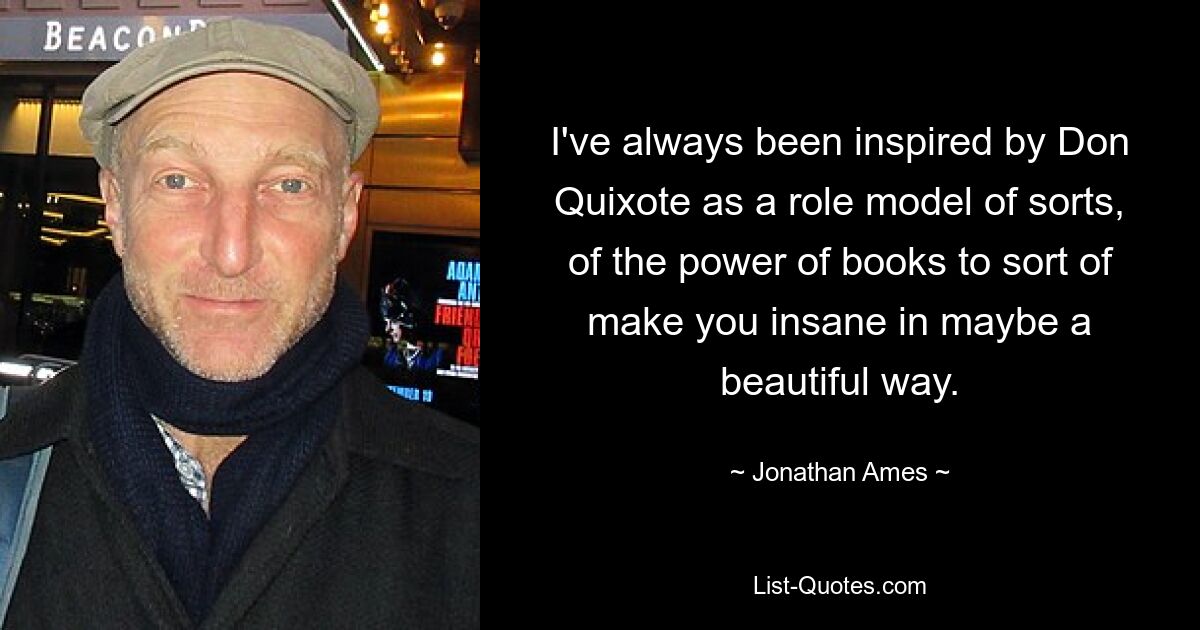 I've always been inspired by Don Quixote as a role model of sorts, of the power of books to sort of make you insane in maybe a beautiful way. — © Jonathan Ames