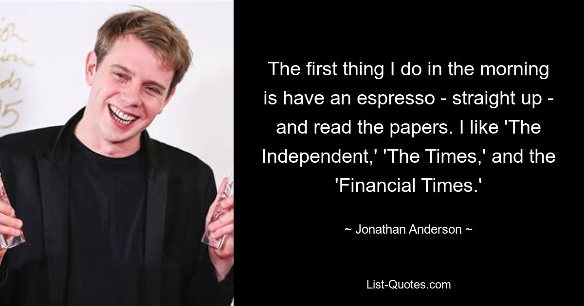 The first thing I do in the morning is have an espresso - straight up - and read the papers. I like 'The Independent,' 'The Times,' and the 'Financial Times.' — © Jonathan Anderson