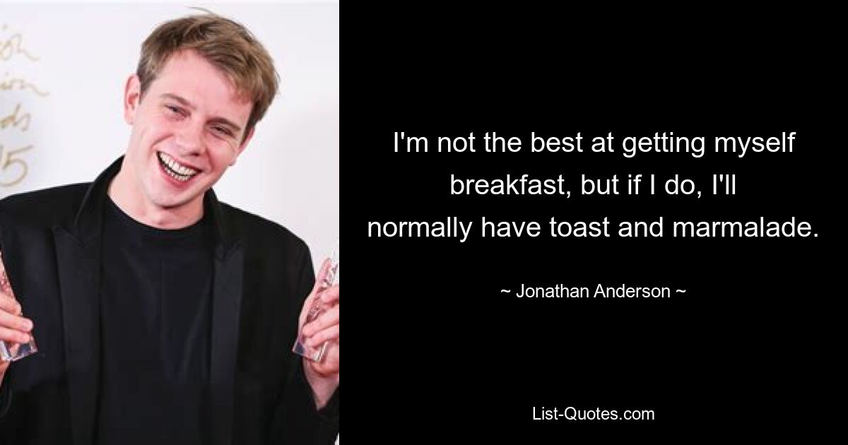 I'm not the best at getting myself breakfast, but if I do, I'll normally have toast and marmalade. — © Jonathan Anderson