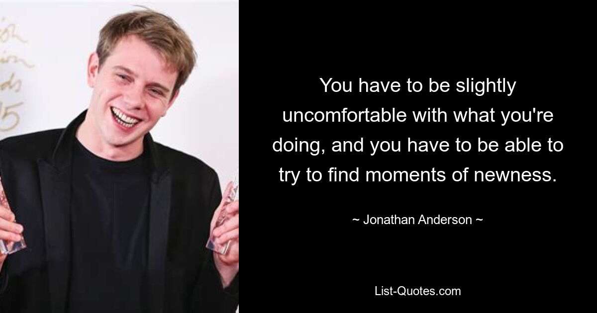 You have to be slightly uncomfortable with what you're doing, and you have to be able to try to find moments of newness. — © Jonathan Anderson