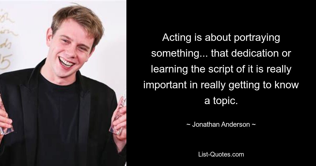 Acting is about portraying something... that dedication or learning the script of it is really important in really getting to know a topic. — © Jonathan Anderson