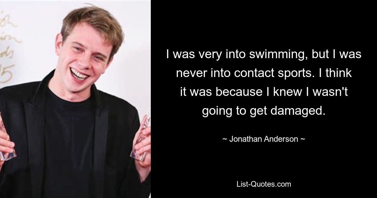 I was very into swimming, but I was never into contact sports. I think it was because I knew I wasn't going to get damaged. — © Jonathan Anderson