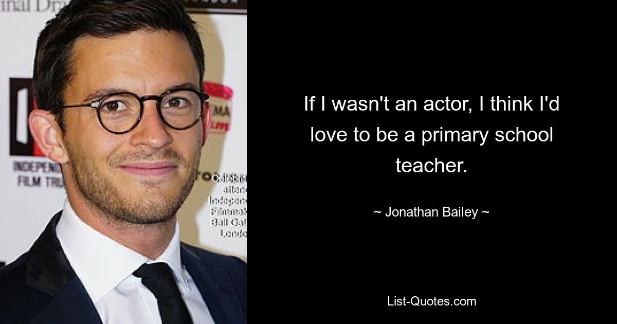 If I wasn't an actor, I think I'd love to be a primary school teacher. — © Jonathan Bailey