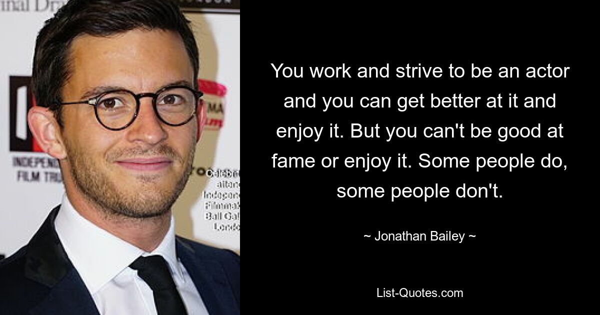 You work and strive to be an actor and you can get better at it and enjoy it. But you can't be good at fame or enjoy it. Some people do, some people don't. — © Jonathan Bailey