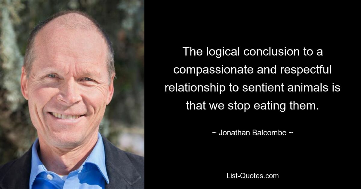 The logical conclusion to a compassionate and respectful relationship to sentient animals is that we stop eating them. — © Jonathan Balcombe