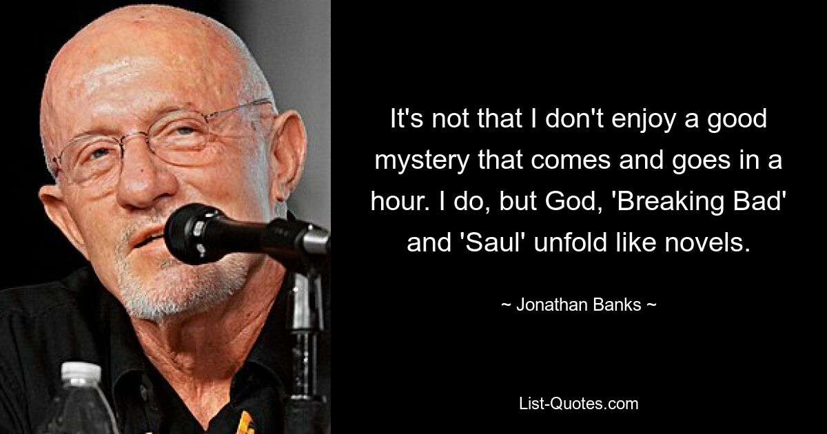 It's not that I don't enjoy a good mystery that comes and goes in a hour. I do, but God, 'Breaking Bad' and 'Saul' unfold like novels. — © Jonathan Banks