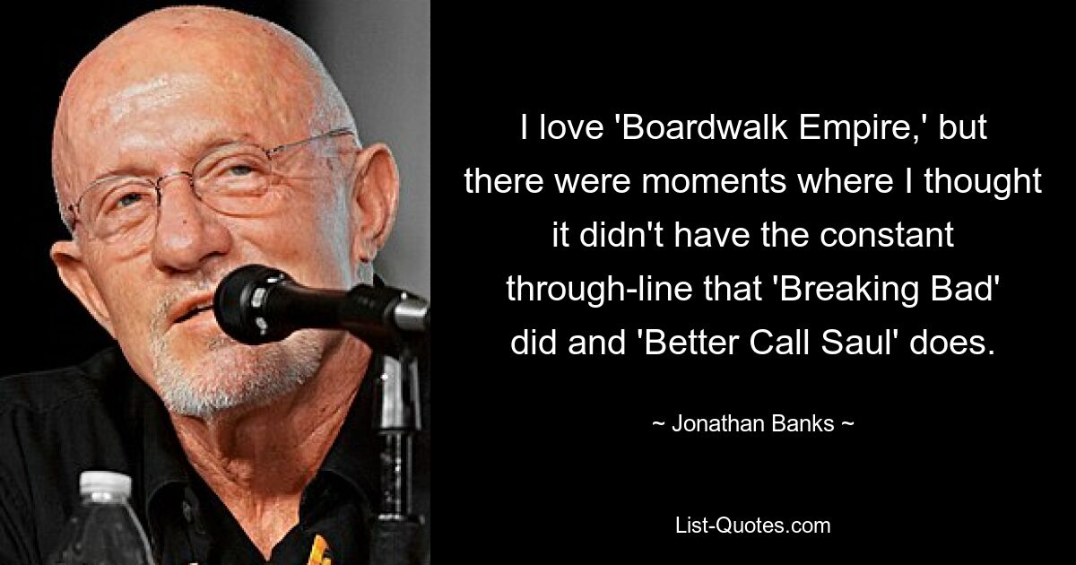 I love 'Boardwalk Empire,' but there were moments where I thought it didn't have the constant through-line that 'Breaking Bad' did and 'Better Call Saul' does. — © Jonathan Banks