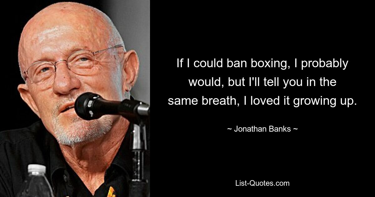 If I could ban boxing, I probably would, but I'll tell you in the same breath, I loved it growing up. — © Jonathan Banks