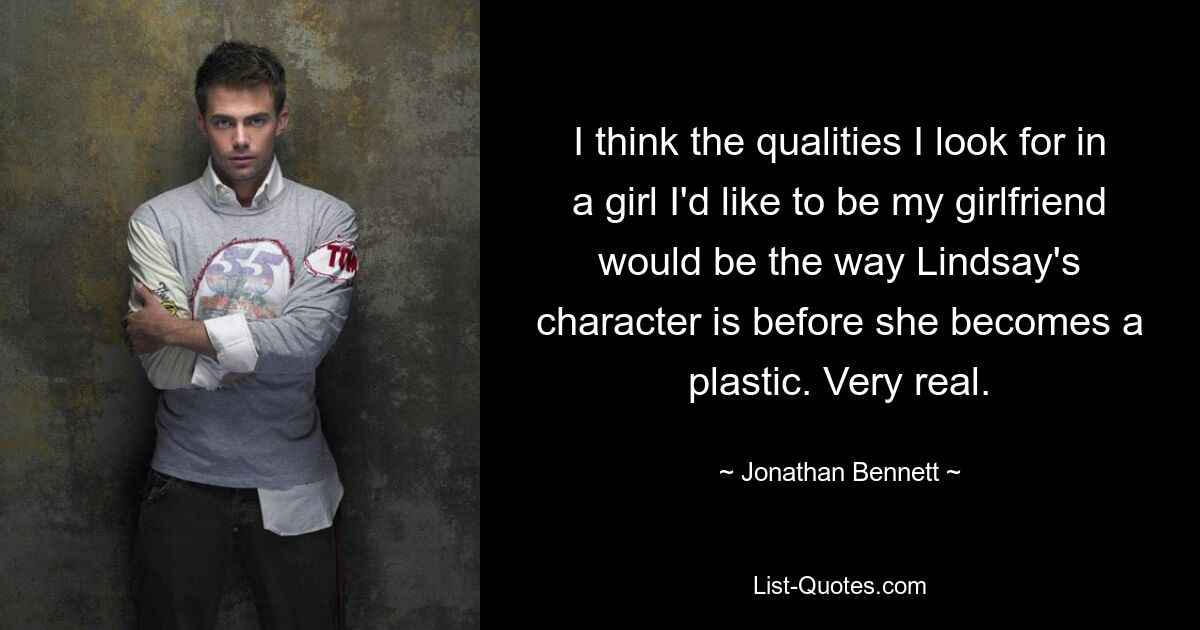 I think the qualities I look for in a girl I'd like to be my girlfriend would be the way Lindsay's character is before she becomes a plastic. Very real. — © Jonathan Bennett