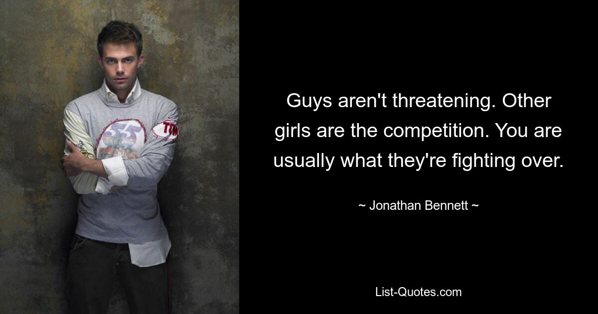 Guys aren't threatening. Other girls are the competition. You are usually what they're fighting over. — © Jonathan Bennett