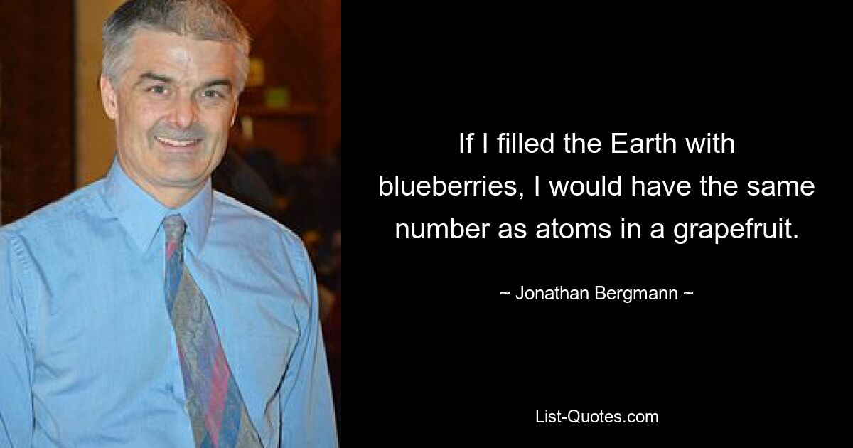 If I filled the Earth with blueberries, I would have the same number as atoms in a grapefruit. — © Jonathan Bergmann