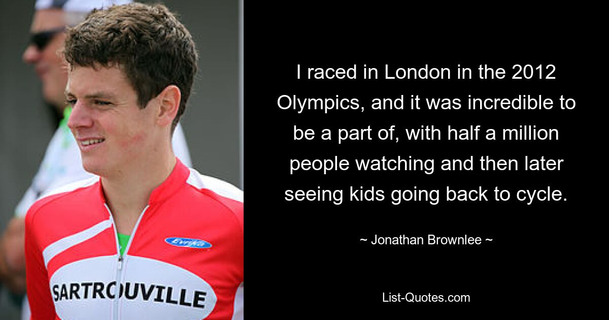 I raced in London in the 2012 Olympics, and it was incredible to be a part of, with half a million people watching and then later seeing kids going back to cycle. — © Jonathan Brownlee