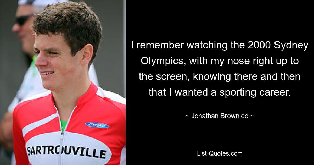 I remember watching the 2000 Sydney Olympics, with my nose right up to the screen, knowing there and then that I wanted a sporting career. — © Jonathan Brownlee