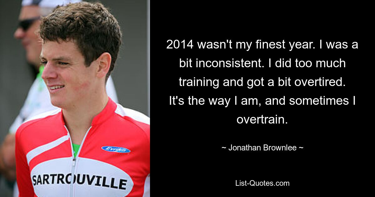 2014 wasn't my finest year. I was a bit inconsistent. I did too much training and got a bit overtired. It's the way I am, and sometimes I overtrain. — © Jonathan Brownlee