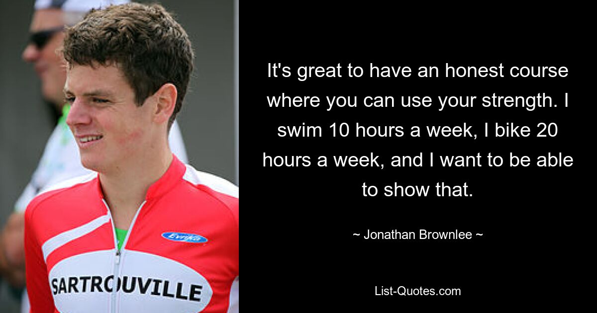 It's great to have an honest course where you can use your strength. I swim 10 hours a week, I bike 20 hours a week, and I want to be able to show that. — © Jonathan Brownlee