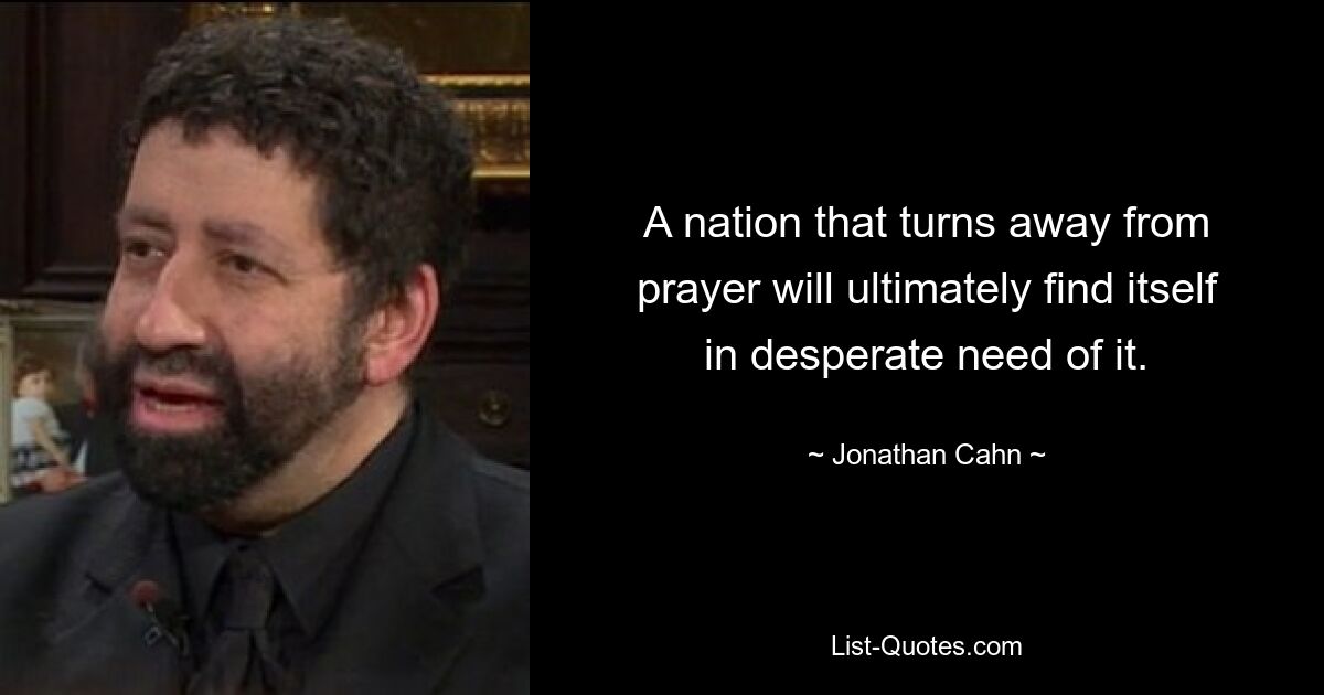 A nation that turns away from prayer will ultimately find itself in desperate need of it. — © Jonathan Cahn