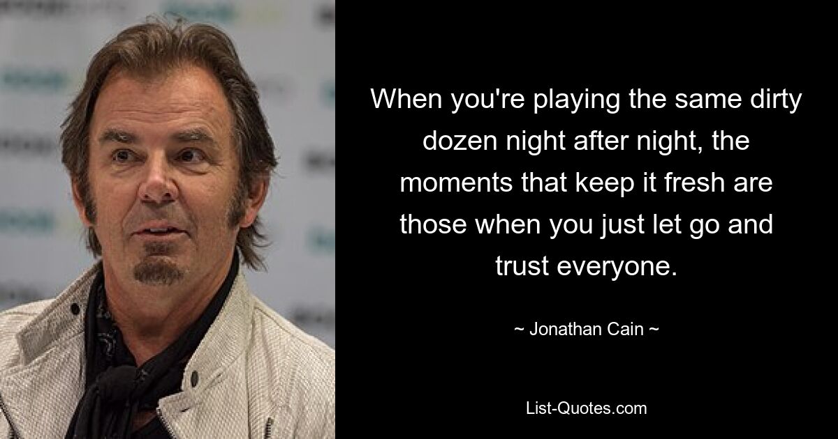 When you're playing the same dirty dozen night after night, the moments that keep it fresh are those when you just let go and trust everyone. — © Jonathan Cain