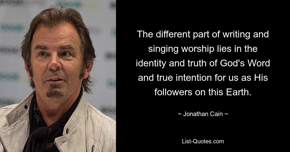 The different part of writing and singing worship lies in the identity and truth of God's Word and true intention for us as His followers on this Earth. — © Jonathan Cain