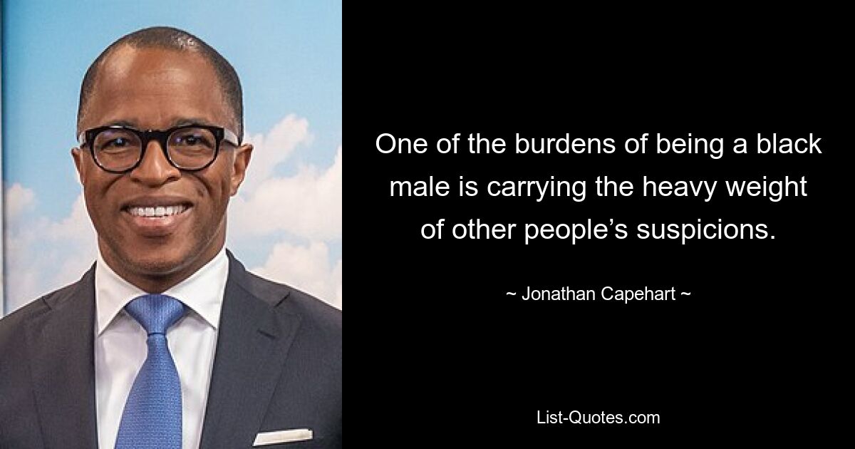 One of the burdens of being a black male is carrying the heavy weight of other people’s suspicions. — © Jonathan Capehart