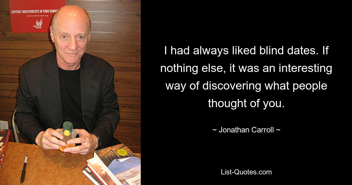 I had always liked blind dates. If nothing else, it was an interesting way of discovering what people thought of you. — © Jonathan Carroll