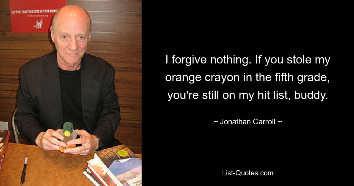 I forgive nothing. If you stole my orange crayon in the fifth grade, you're still on my hit list, buddy. — © Jonathan Carroll