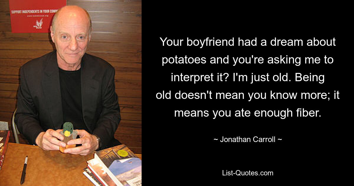 Your boyfriend had a dream about potatoes and you're asking me to interpret it? I'm just old. Being old doesn't mean you know more; it means you ate enough fiber. — © Jonathan Carroll