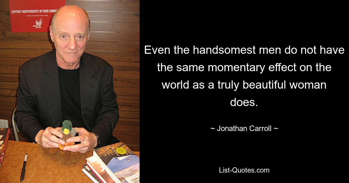 Even the handsomest men do not have the same momentary effect on the world as a truly beautiful woman does. — © Jonathan Carroll