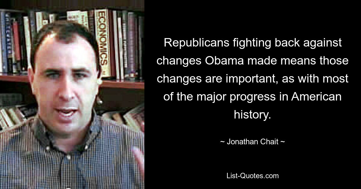 Republicans fighting back against changes Obama made means those changes are important, as with most of the major progress in American history. — © Jonathan Chait