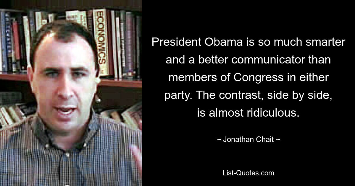 President Obama is so much smarter and a better communicator than members of Congress in either party. The contrast, side by side, is almost ridiculous. — © Jonathan Chait