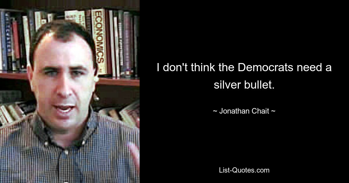 I don't think the Democrats need a silver bullet. — © Jonathan Chait