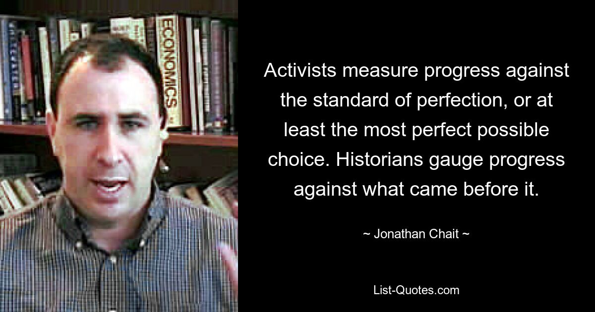 Activists measure progress against the standard of perfection, or at least the most perfect possible choice. Historians gauge progress against what came before it. — © Jonathan Chait