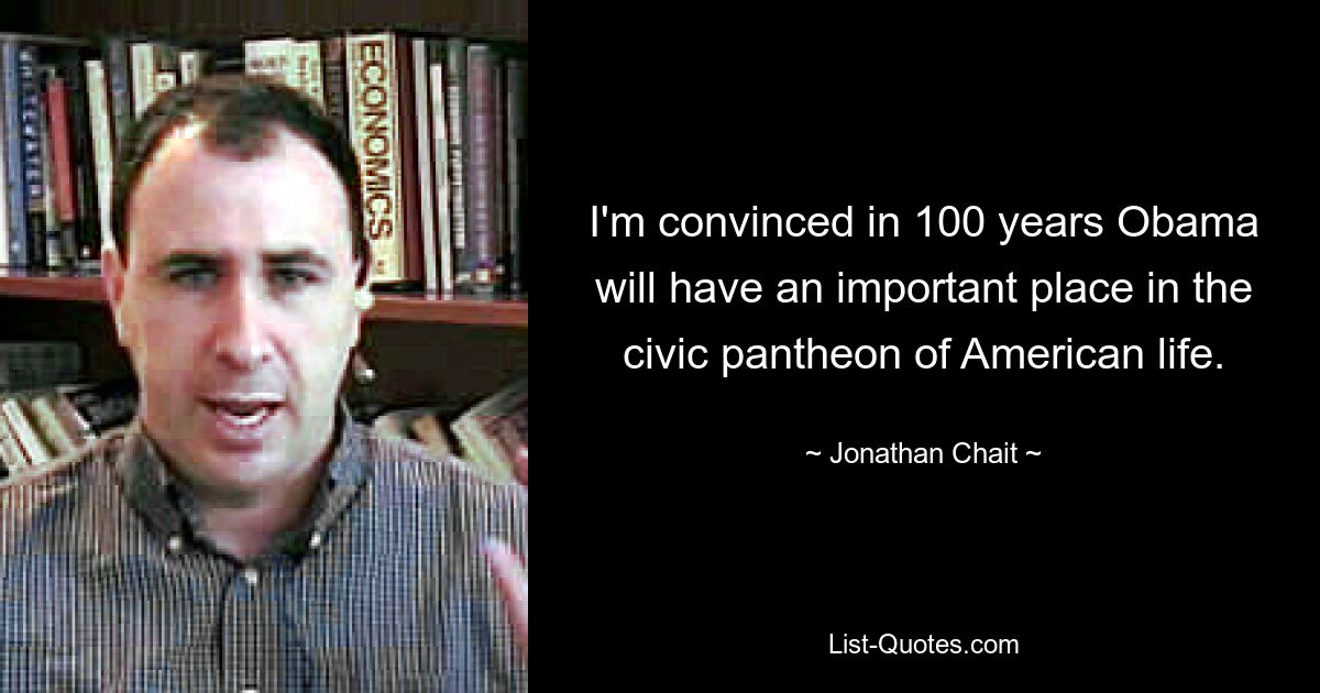 I'm convinced in 100 years Obama will have an important place in the civic pantheon of American life. — © Jonathan Chait