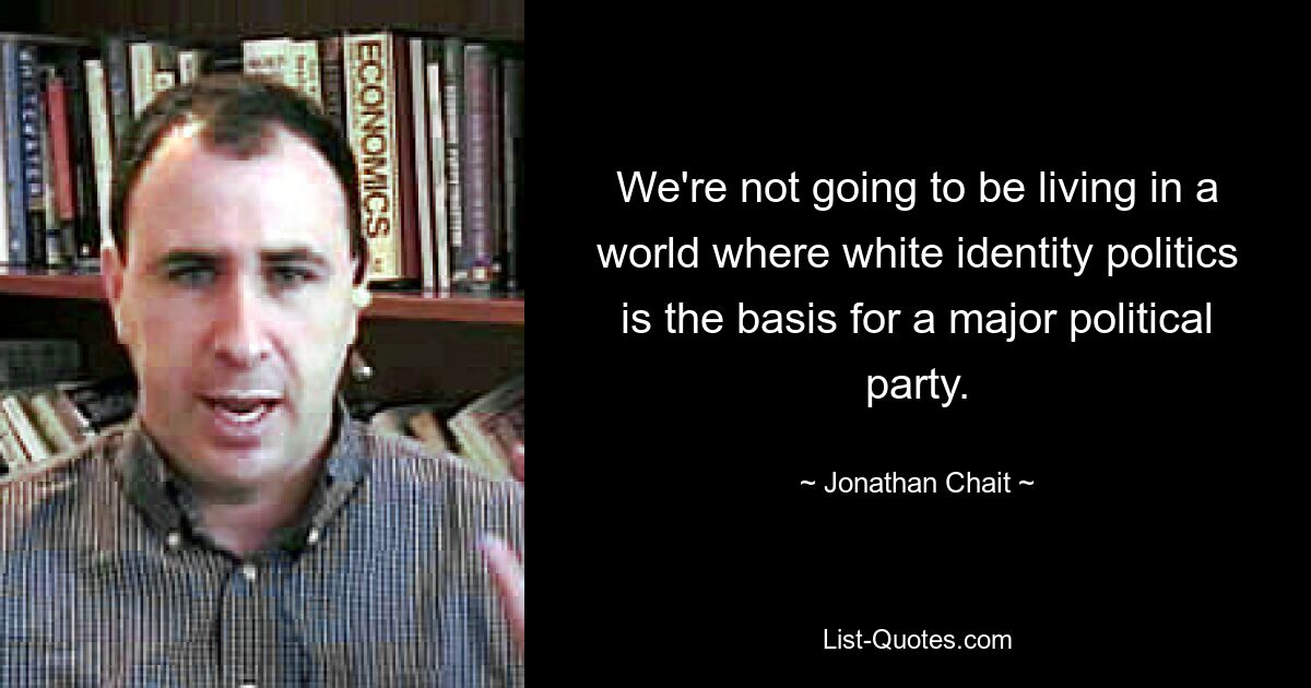 We're not going to be living in a world where white identity politics is the basis for a major political party. — © Jonathan Chait