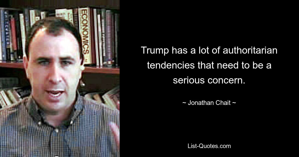 Trump has a lot of authoritarian tendencies that need to be a serious concern. — © Jonathan Chait