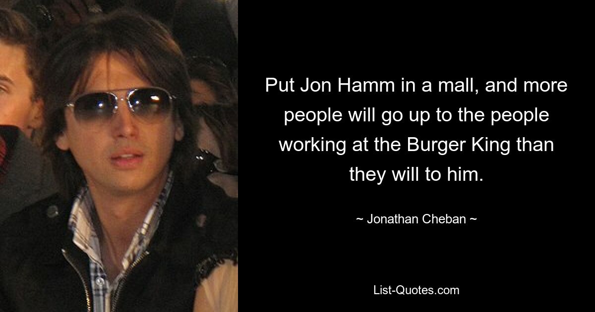 Put Jon Hamm in a mall, and more people will go up to the people working at the Burger King than they will to him. — © Jonathan Cheban