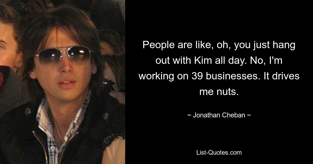 People are like, oh, you just hang out with Kim all day. No, I'm working on 39 businesses. It drives me nuts. — © Jonathan Cheban