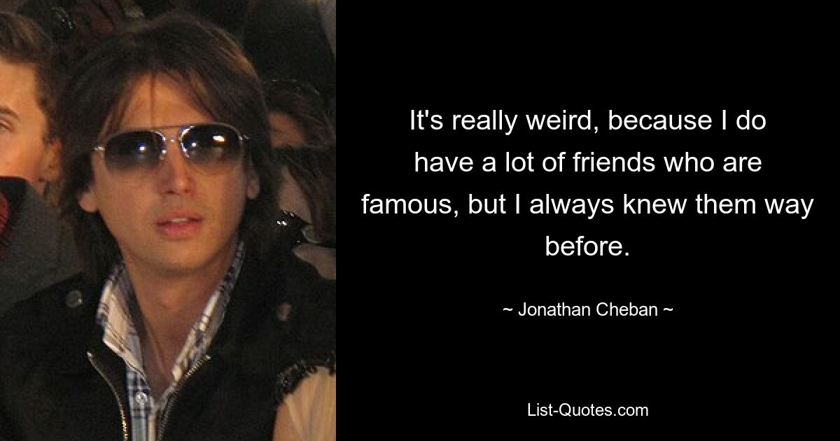 It's really weird, because I do have a lot of friends who are famous, but I always knew them way before. — © Jonathan Cheban