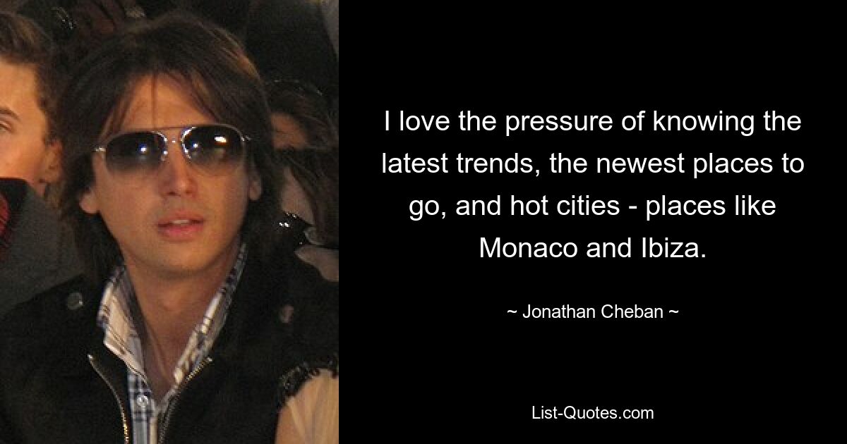 I love the pressure of knowing the latest trends, the newest places to go, and hot cities - places like Monaco and Ibiza. — © Jonathan Cheban