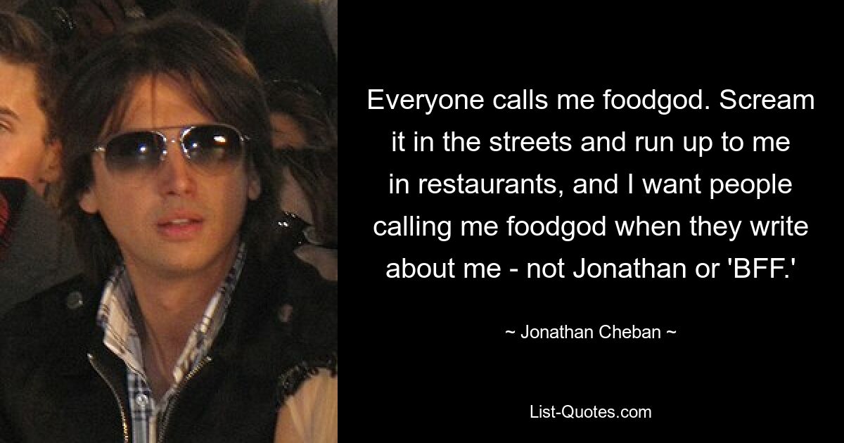 Everyone calls me foodgod. Scream it in the streets and run up to me in restaurants, and I want people calling me foodgod when they write about me - not Jonathan or 'BFF.' — © Jonathan Cheban