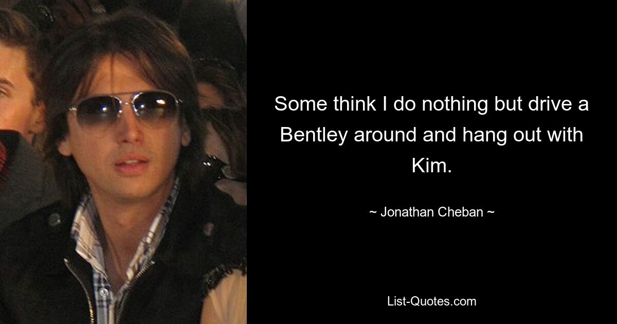 Some think I do nothing but drive a Bentley around and hang out with Kim. — © Jonathan Cheban