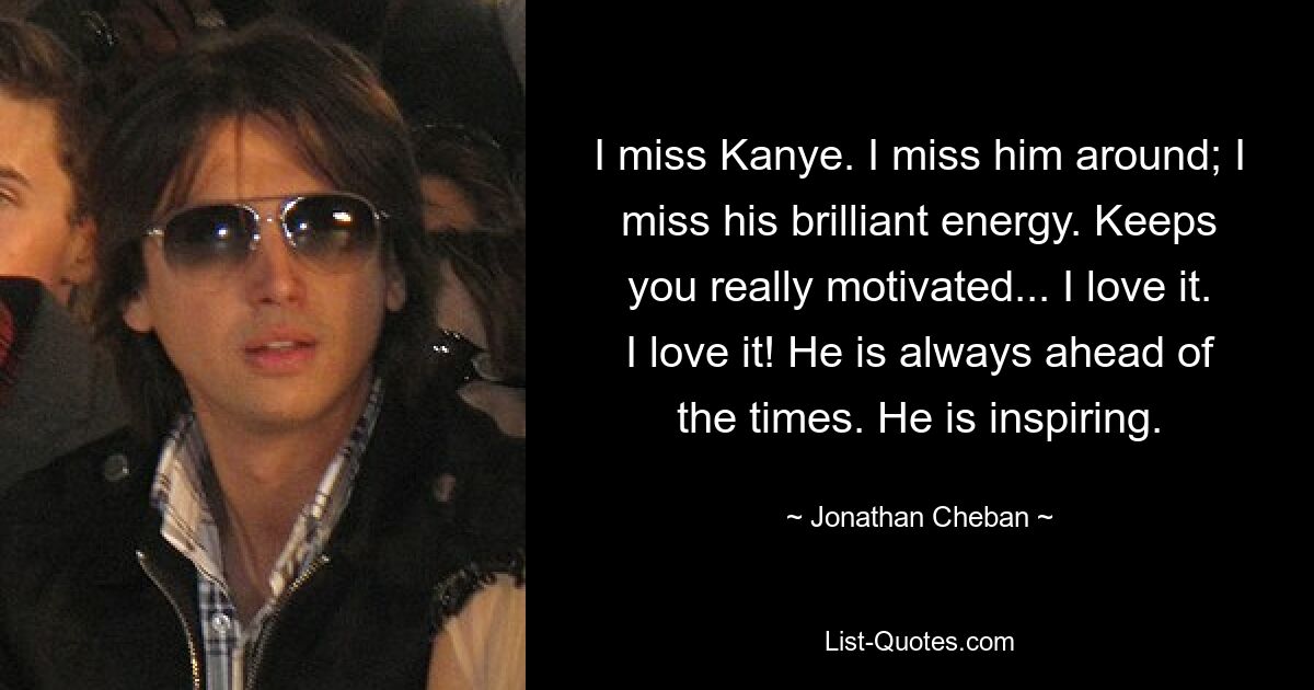 I miss Kanye. I miss him around; I miss his brilliant energy. Keeps you really motivated... I love it. I love it! He is always ahead of the times. He is inspiring. — © Jonathan Cheban