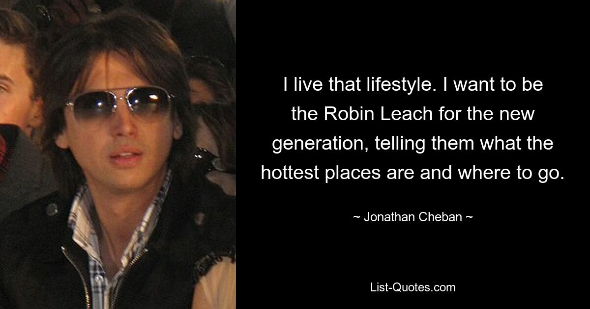 I live that lifestyle. I want to be the Robin Leach for the new generation, telling them what the hottest places are and where to go. — © Jonathan Cheban