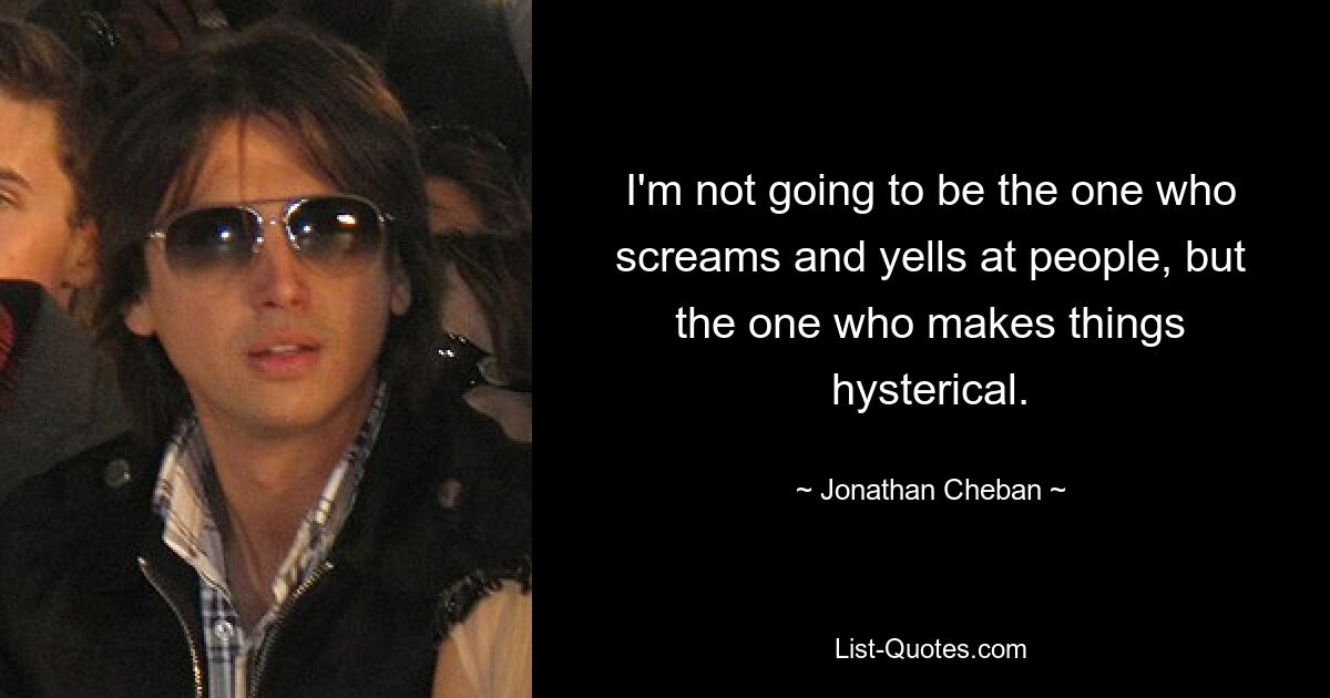 I'm not going to be the one who screams and yells at people, but the one who makes things hysterical. — © Jonathan Cheban