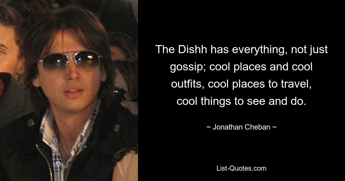 The Dishh has everything, not just gossip; cool places and cool outfits, cool places to travel, cool things to see and do. — © Jonathan Cheban