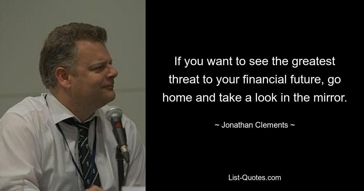 If you want to see the greatest threat to your financial future, go home and take a look in the mirror. — © Jonathan Clements